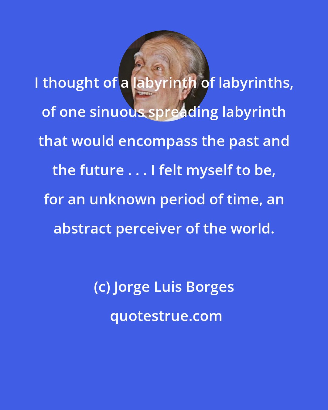 Jorge Luis Borges: I thought of a labyrinth of labyrinths, of one sinuous spreading labyrinth that would encompass the past and the future . . . I felt myself to be, for an unknown period of time, an abstract perceiver of the world.