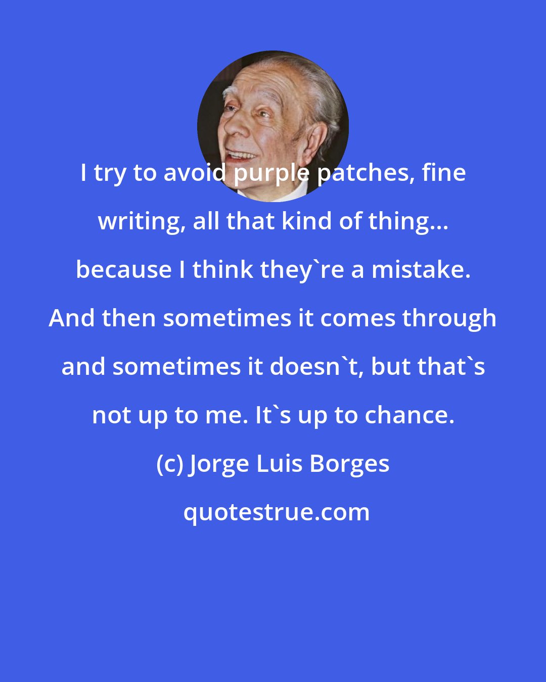 Jorge Luis Borges: I try to avoid purple patches, fine writing, all that kind of thing... because I think they're a mistake. And then sometimes it comes through and sometimes it doesn't, but that's not up to me. It's up to chance.