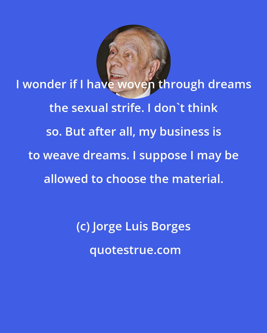 Jorge Luis Borges: I wonder if I have woven through dreams the sexual strife. I don't think so. But after all, my business is to weave dreams. I suppose I may be allowed to choose the material.