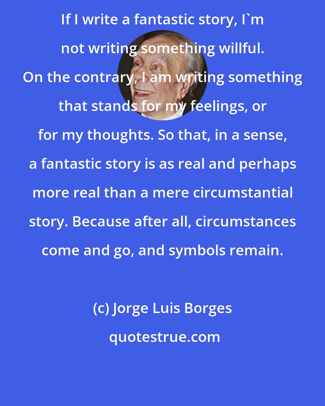 Jorge Luis Borges: If I write a fantastic story, I'm not writing something willful. On the contrary, I am writing something that stands for my feelings, or for my thoughts. So that, in a sense, a fantastic story is as real and perhaps more real than a mere circumstantial story. Because after all, circumstances come and go, and symbols remain.