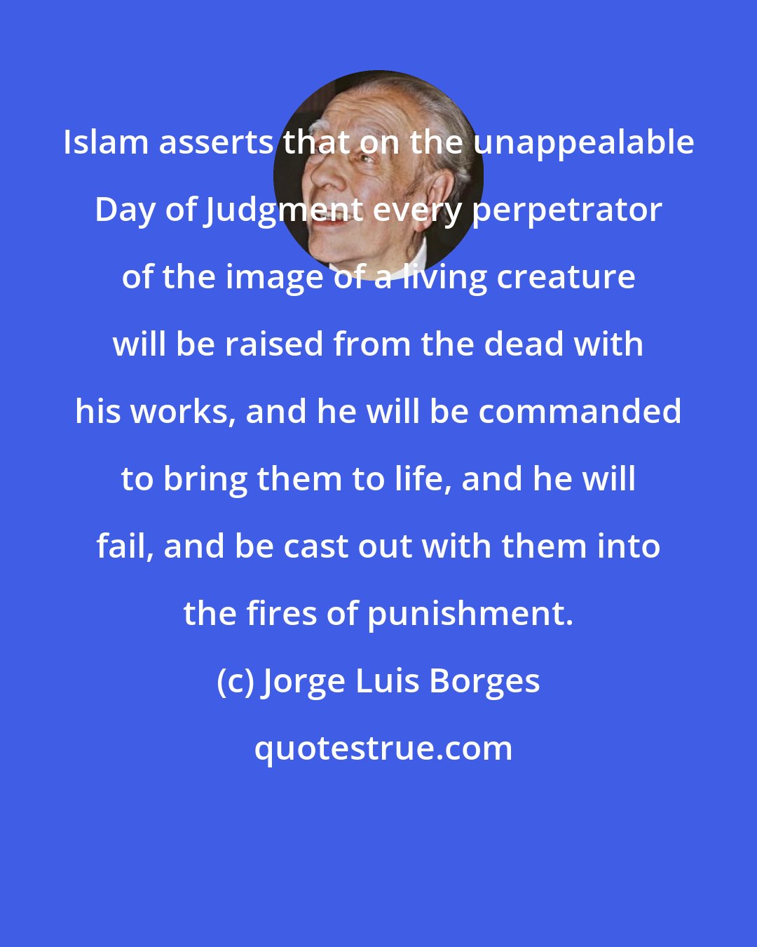 Jorge Luis Borges: Islam asserts that on the unappealable Day of Judgment every perpetrator of the image of a living creature will be raised from the dead with his works, and he will be commanded to bring them to life, and he will fail, and be cast out with them into the fires of punishment.