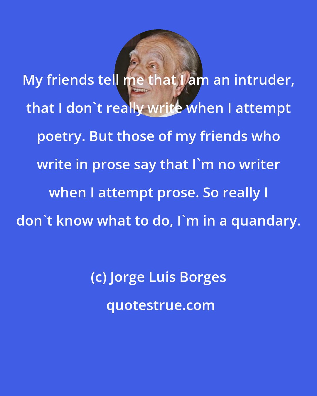Jorge Luis Borges: My friends tell me that I am an intruder, that I don't really write when I attempt poetry. But those of my friends who write in prose say that I'm no writer when I attempt prose. So really I don't know what to do, I'm in a quandary.