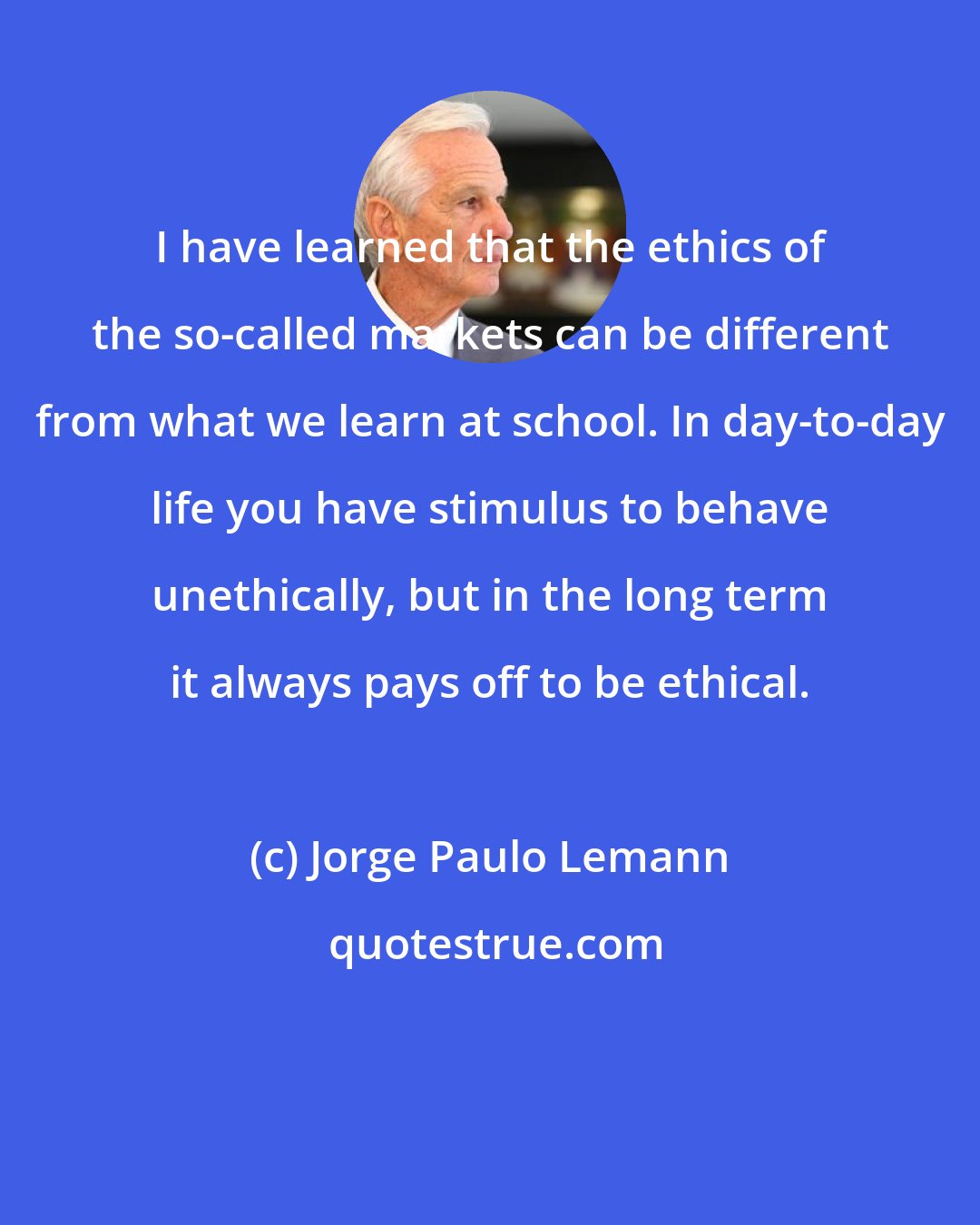 Jorge Paulo Lemann: I have learned that the ethics of the so-called markets can be different from what we learn at school. In day-to-day life you have stimulus to behave unethically, but in the long term it always pays off to be ethical.