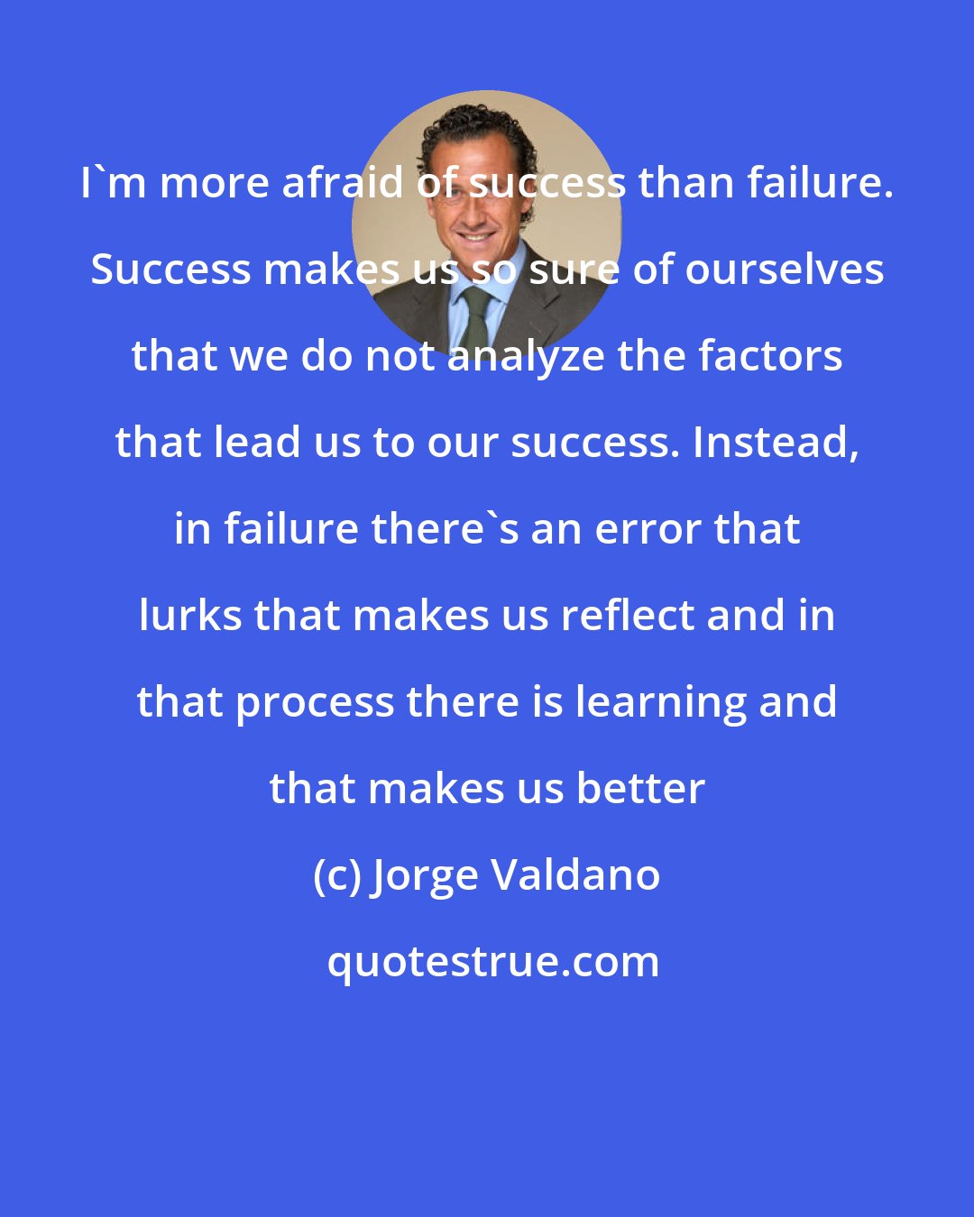 Jorge Valdano: I'm more afraid of success than failure. Success makes us so sure of ourselves that we do not analyze the factors that lead us to our success. Instead, in failure there's an error that lurks that makes us reflect and in that process there is learning and that makes us better