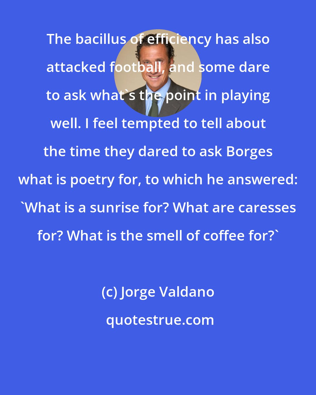 Jorge Valdano: The bacillus of efficiency has also attacked football, and some dare to ask what's the point in playing well. I feel tempted to tell about the time they dared to ask Borges what is poetry for, to which he answered: 'What is a sunrise for? What are caresses for? What is the smell of coffee for?'