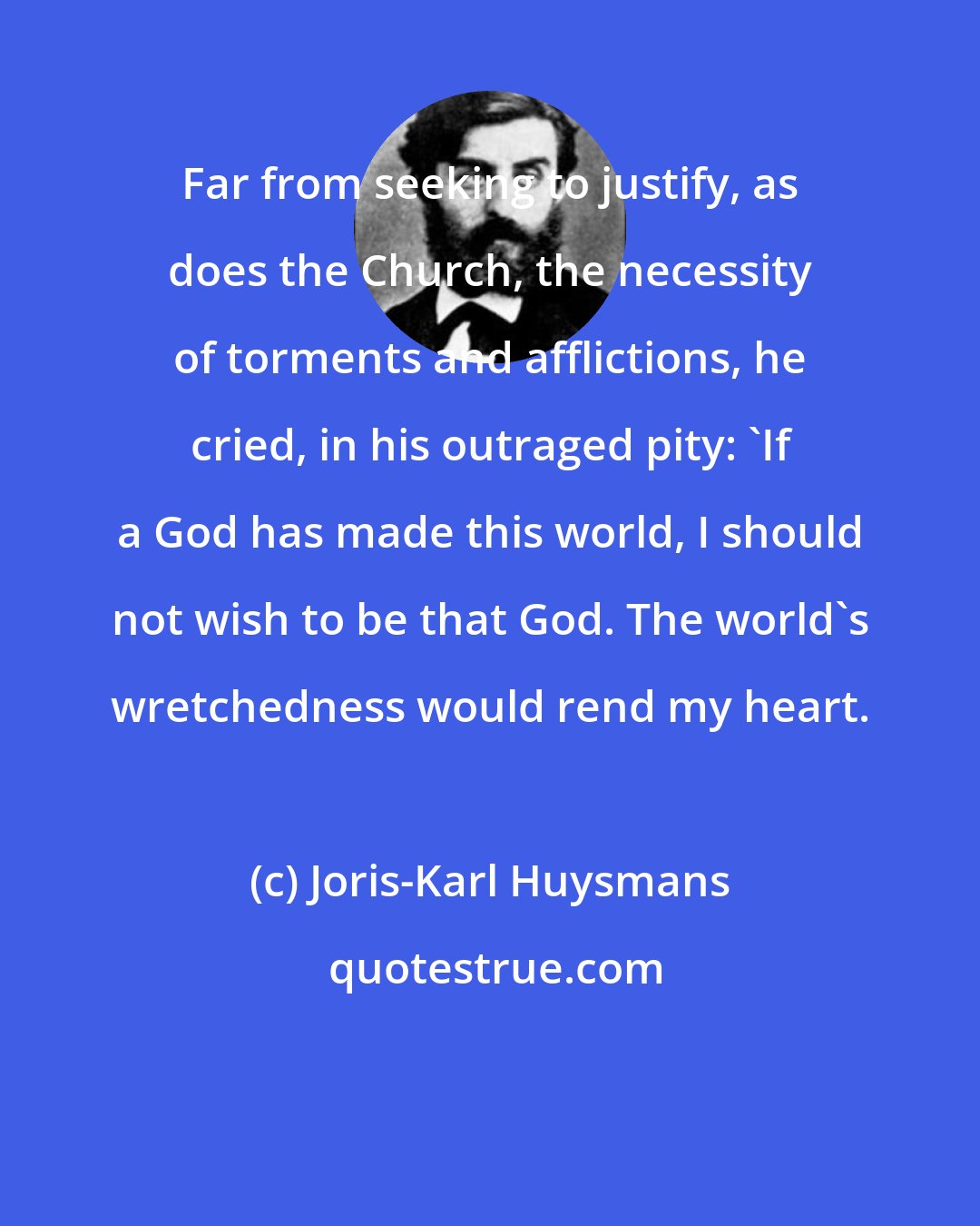Joris-Karl Huysmans: Far from seeking to justify, as does the Church, the necessity of torments and afflictions, he cried, in his outraged pity: 'If a God has made this world, I should not wish to be that God. The world's wretchedness would rend my heart.