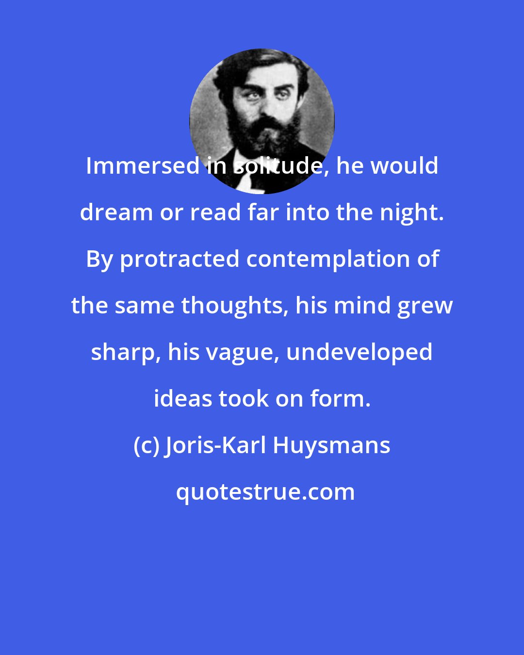 Joris-Karl Huysmans: Immersed in solitude, he would dream or read far into the night. By protracted contemplation of the same thoughts, his mind grew sharp, his vague, undeveloped ideas took on form.