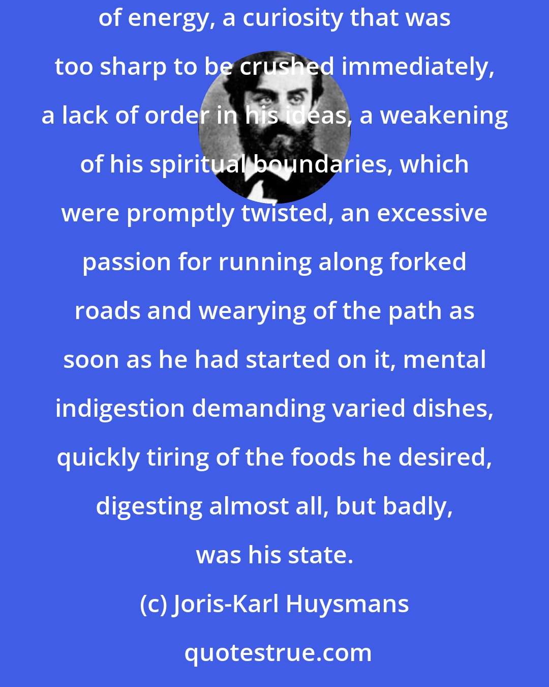 Joris-Karl Huysmans: In this game he had acquired a great deal of muddled knowledge, more than one approximation and less than one certitude. And absence of energy, a curiosity that was too sharp to be crushed immediately, a lack of order in his ideas, a weakening of his spiritual boundaries, which were promptly twisted, an excessive passion for running along forked roads and wearying of the path as soon as he had started on it, mental indigestion demanding varied dishes, quickly tiring of the foods he desired, digesting almost all, but badly, was his state.