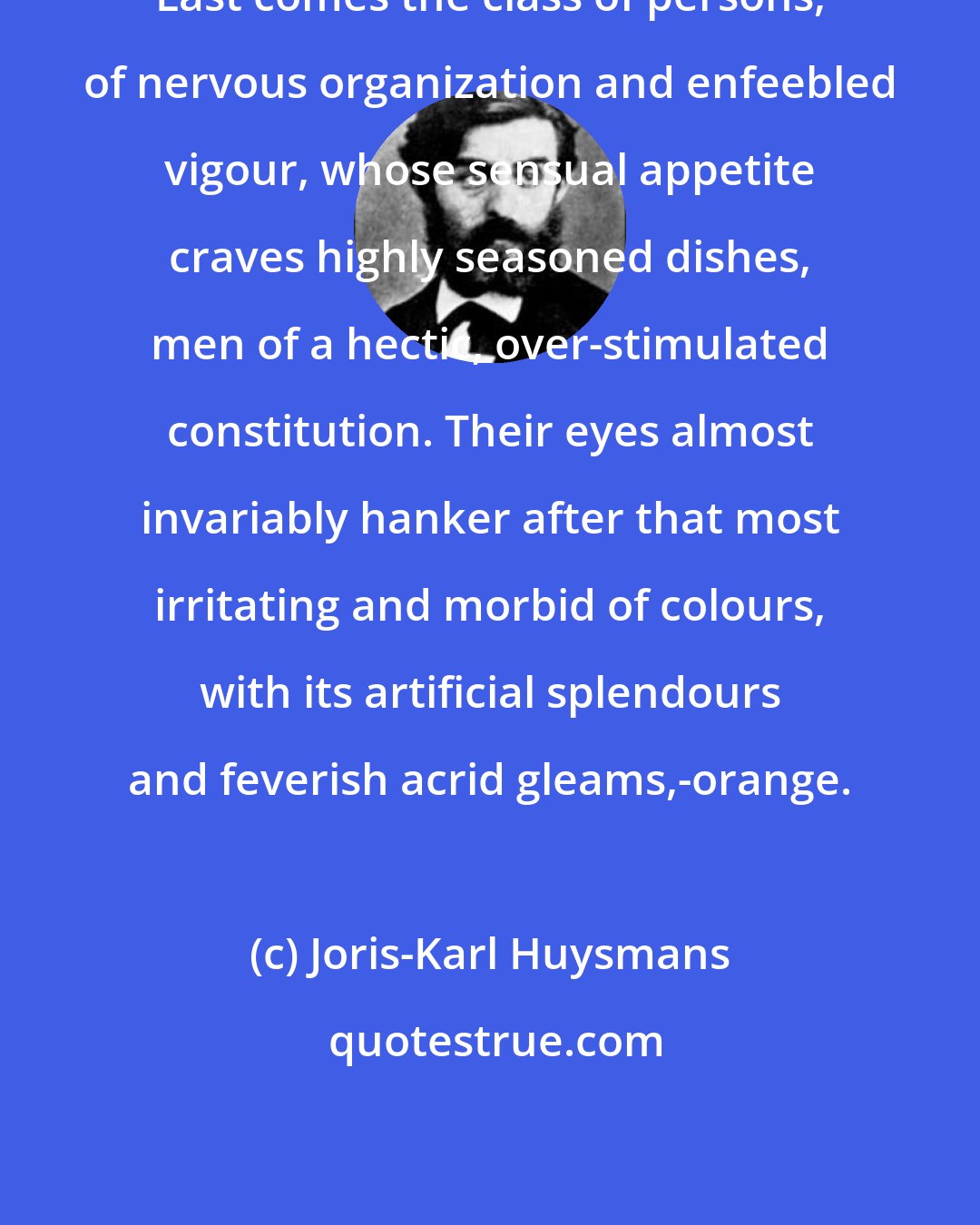 Joris-Karl Huysmans: Last comes the class of persons, of nervous organization and enfeebled vigour, whose sensual appetite craves highly seasoned dishes, men of a hectic, over-stimulated constitution. Their eyes almost invariably hanker after that most irritating and morbid of colours, with its artificial splendours and feverish acrid gleams,-orange.