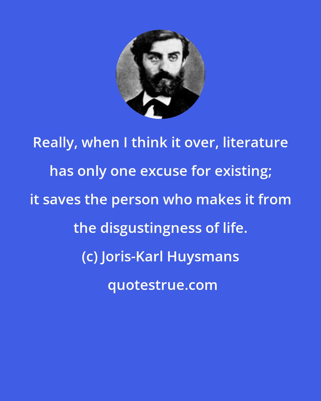 Joris-Karl Huysmans: Really, when I think it over, literature has only one excuse for existing; it saves the person who makes it from the disgustingness of life.