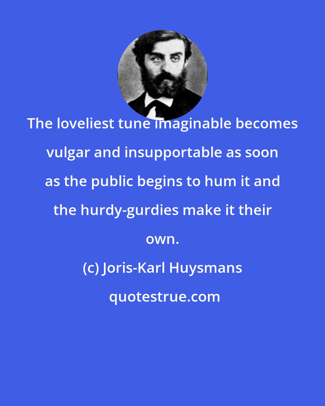 Joris-Karl Huysmans: The loveliest tune imaginable becomes vulgar and insupportable as soon as the public begins to hum it and the hurdy-gurdies make it their own.