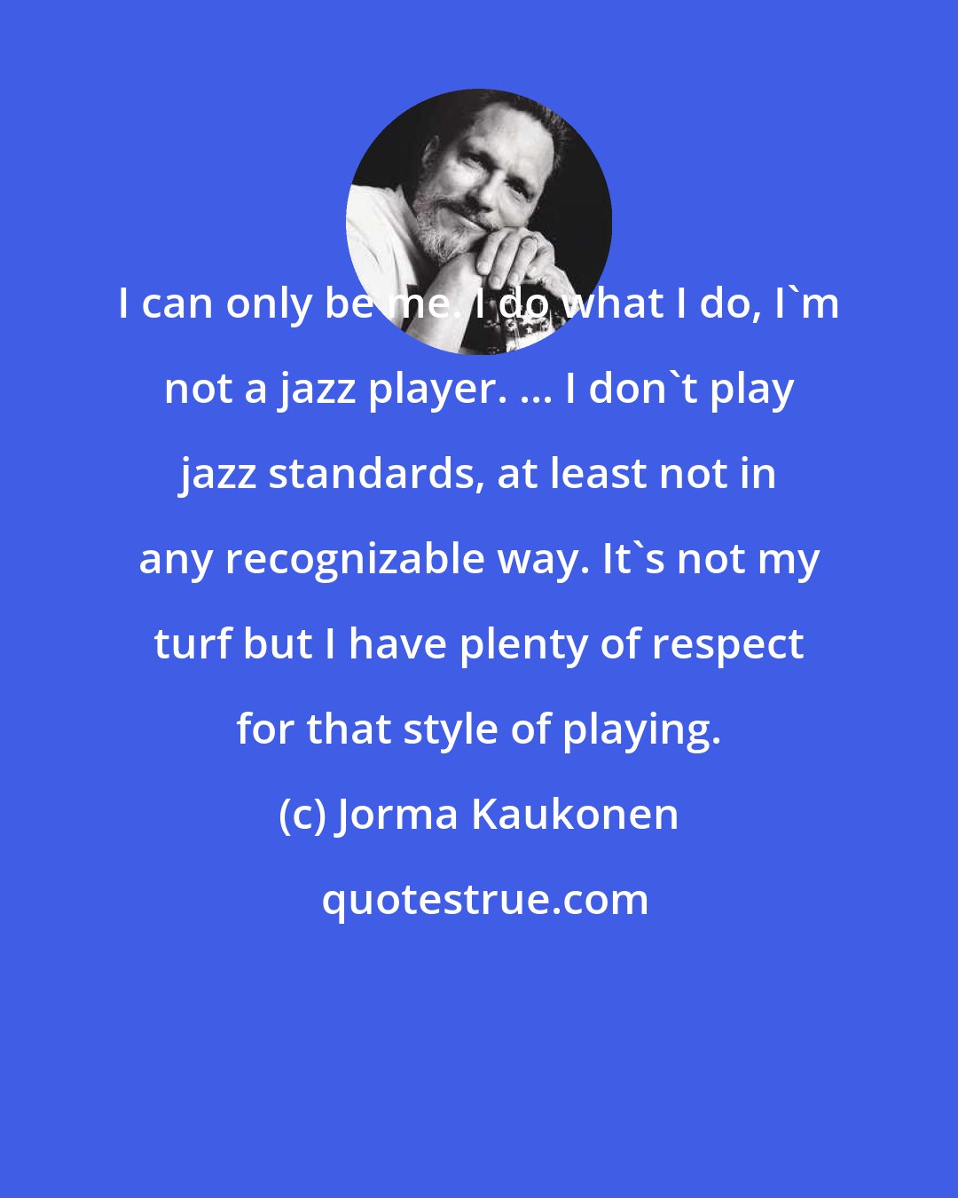 Jorma Kaukonen: I can only be me. I do what I do, I'm not a jazz player. ... I don't play jazz standards, at least not in any recognizable way. It's not my turf but I have plenty of respect for that style of playing.