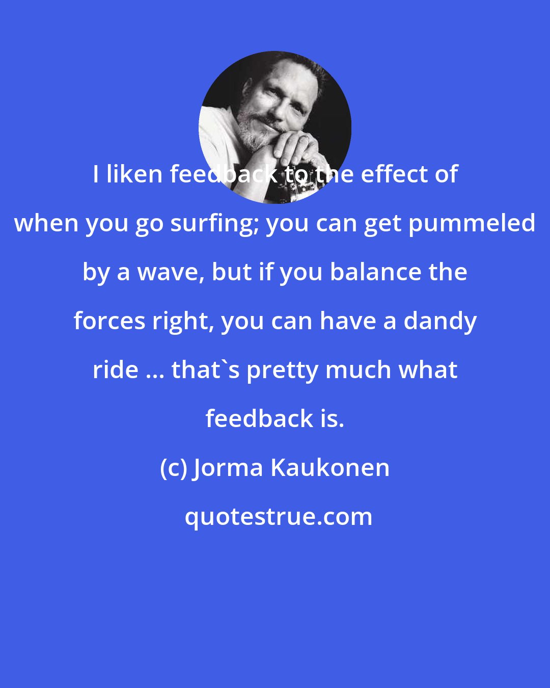 Jorma Kaukonen: I liken feedback to the effect of when you go surfing; you can get pummeled by a wave, but if you balance the forces right, you can have a dandy ride ... that's pretty much what feedback is.