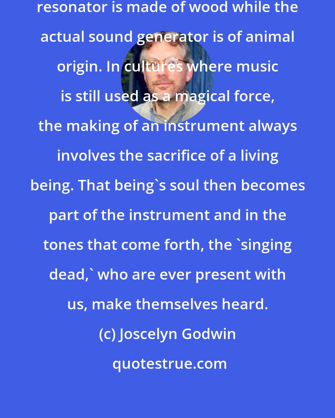 Joscelyn Godwin: In most musical instruments the resonator is made of wood while the actual sound generator is of animal origin. In cultures where music is still used as a magical force, the making of an instrument always involves the sacrifice of a living being. That being's soul then becomes part of the instrument and in the tones that come forth, the 'singing dead,' who are ever present with us, make themselves heard.