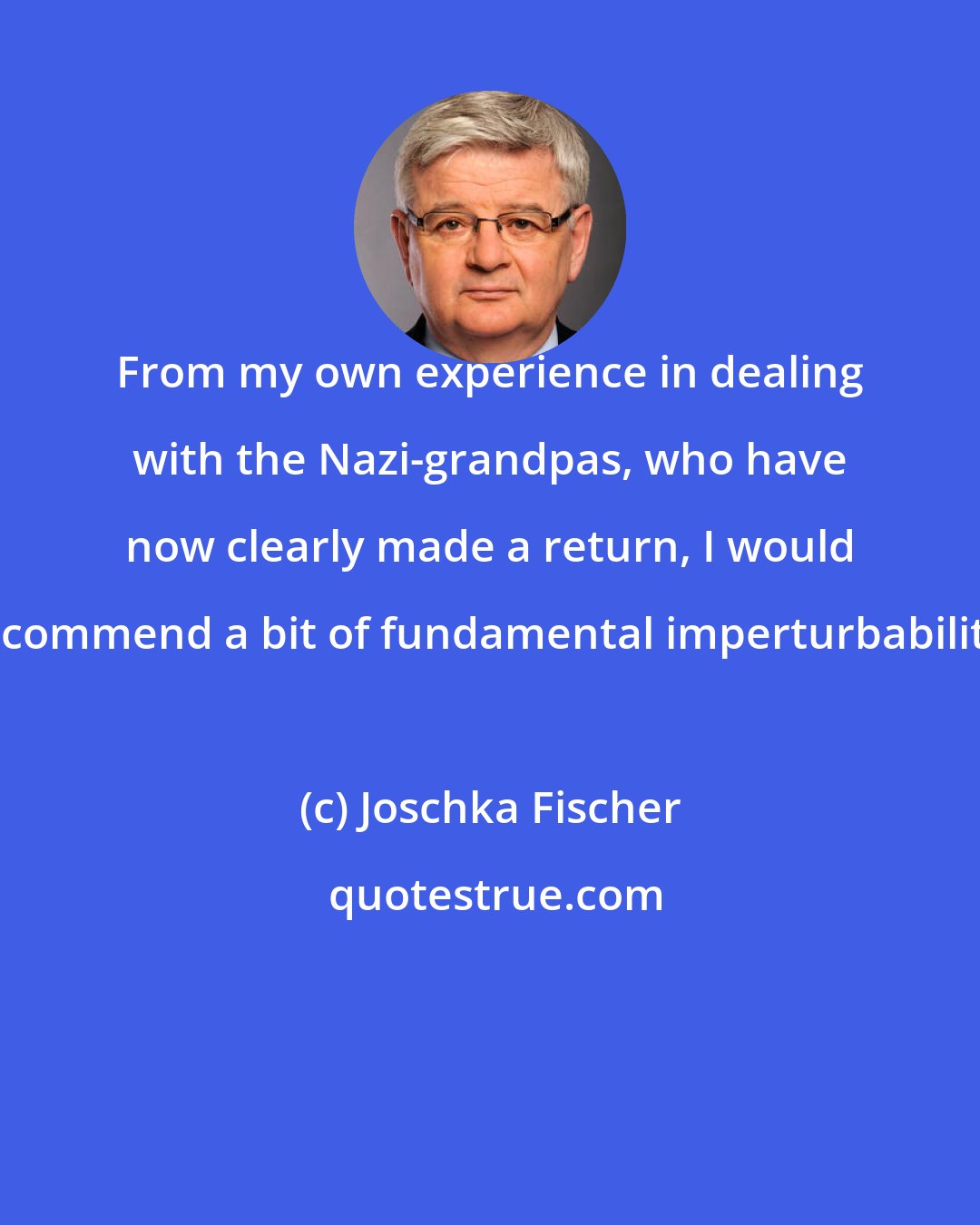 Joschka Fischer: From my own experience in dealing with the Nazi-grandpas, who have now clearly made a return, I would recommend a bit of fundamental imperturbability.