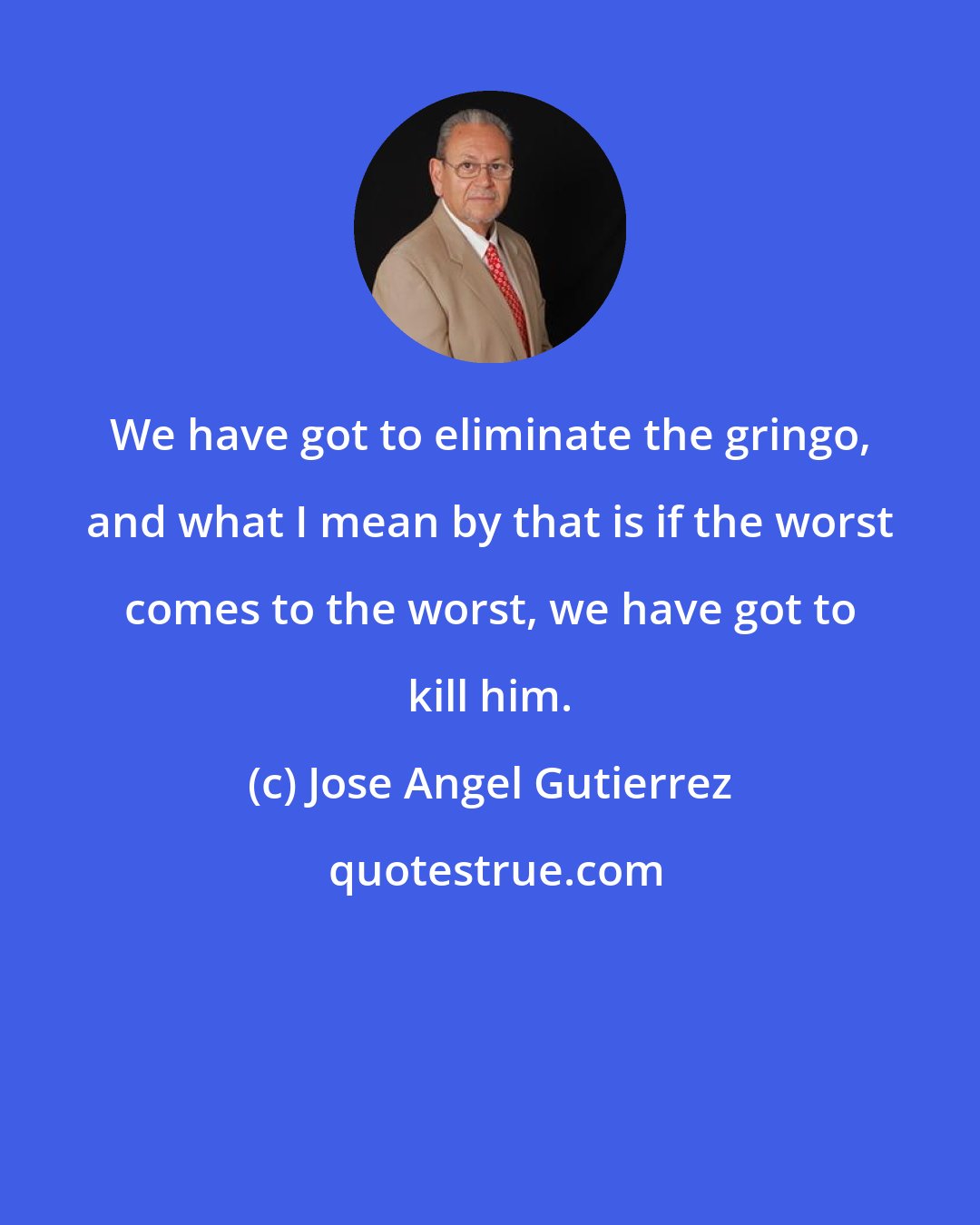 Jose Angel Gutierrez: We have got to eliminate the gringo, and what I mean by that is if the worst comes to the worst, we have got to kill him.