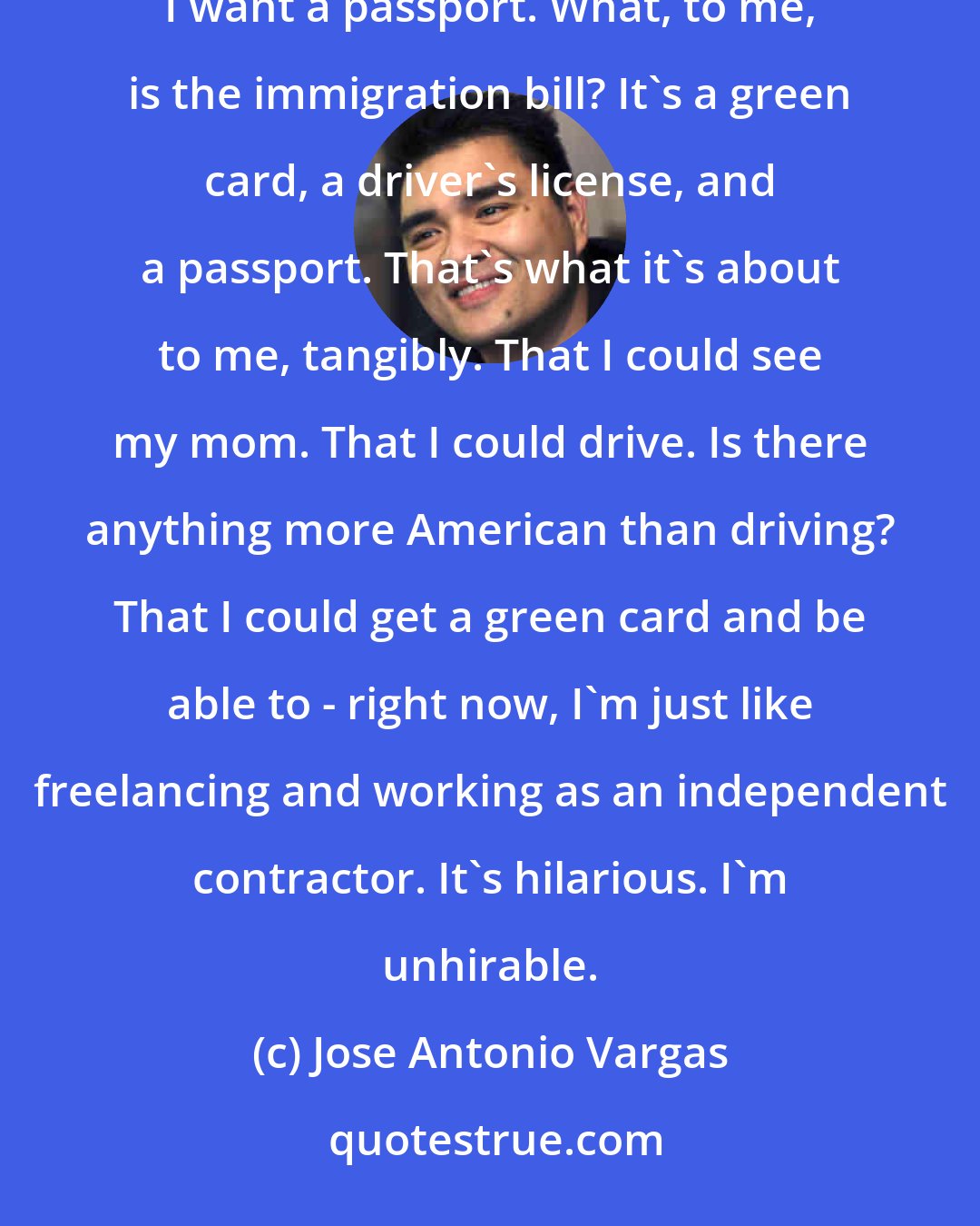 Jose Antonio Vargas: Like other undocumented people in this country, I want a green card, and I want a driver's license, and I want a passport. What, to me, is the immigration bill? It's a green card, a driver's license, and a passport. That's what it's about to me, tangibly. That I could see my mom. That I could drive. Is there anything more American than driving? That I could get a green card and be able to - right now, I'm just like freelancing and working as an independent contractor. It's hilarious. I'm unhirable.