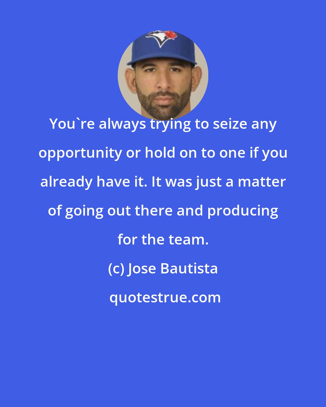 Jose Bautista: You're always trying to seize any opportunity or hold on to one if you already have it. It was just a matter of going out there and producing for the team.