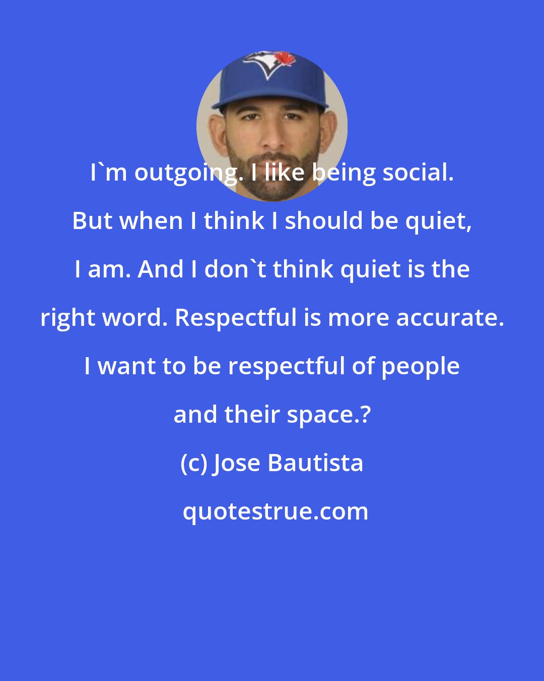 Jose Bautista: I'm outgoing. I like being social. But when I think I should be quiet, I am. And I don't think quiet is the right word. Respectful is more accurate. I want to be respectful of people and their space.?