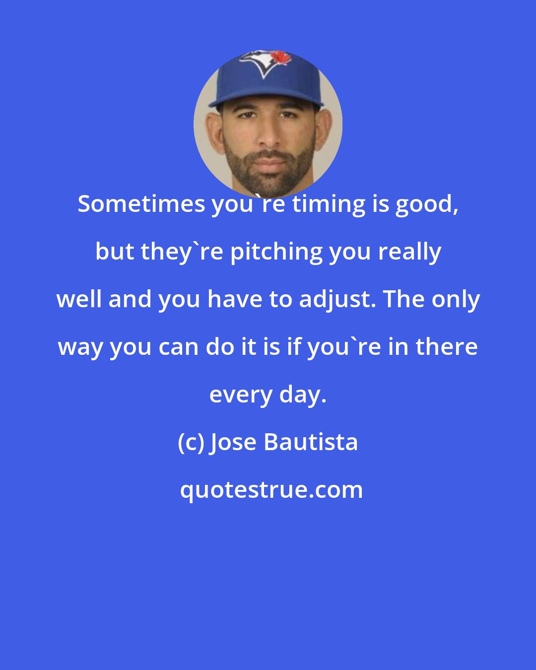 Jose Bautista: Sometimes you're timing is good, but they're pitching you really well and you have to adjust. The only way you can do it is if you're in there every day.