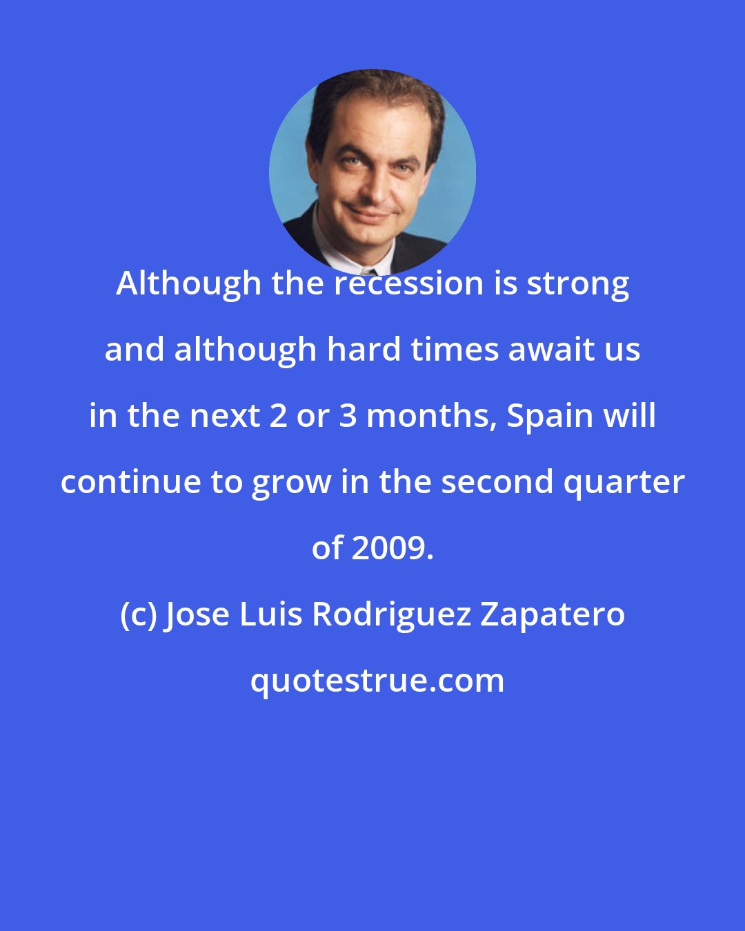 Jose Luis Rodriguez Zapatero: Although the recession is strong and although hard times await us in the next 2 or 3 months, Spain will continue to grow in the second quarter of 2009.