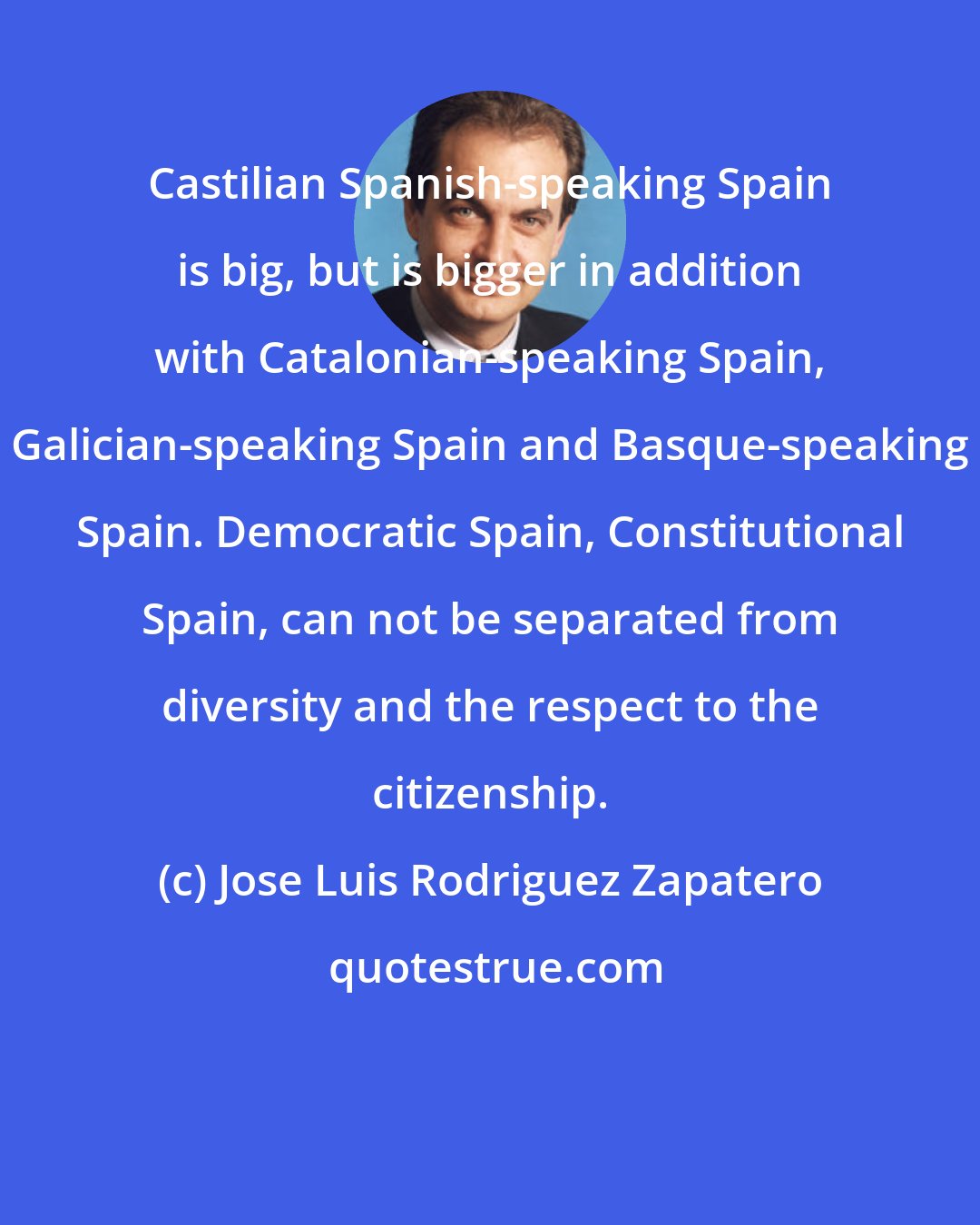 Jose Luis Rodriguez Zapatero: Castilian Spanish-speaking Spain is big, but is bigger in addition with Catalonian-speaking Spain, Galician-speaking Spain and Basque-speaking Spain. Democratic Spain, Constitutional Spain, can not be separated from diversity and the respect to the citizenship.