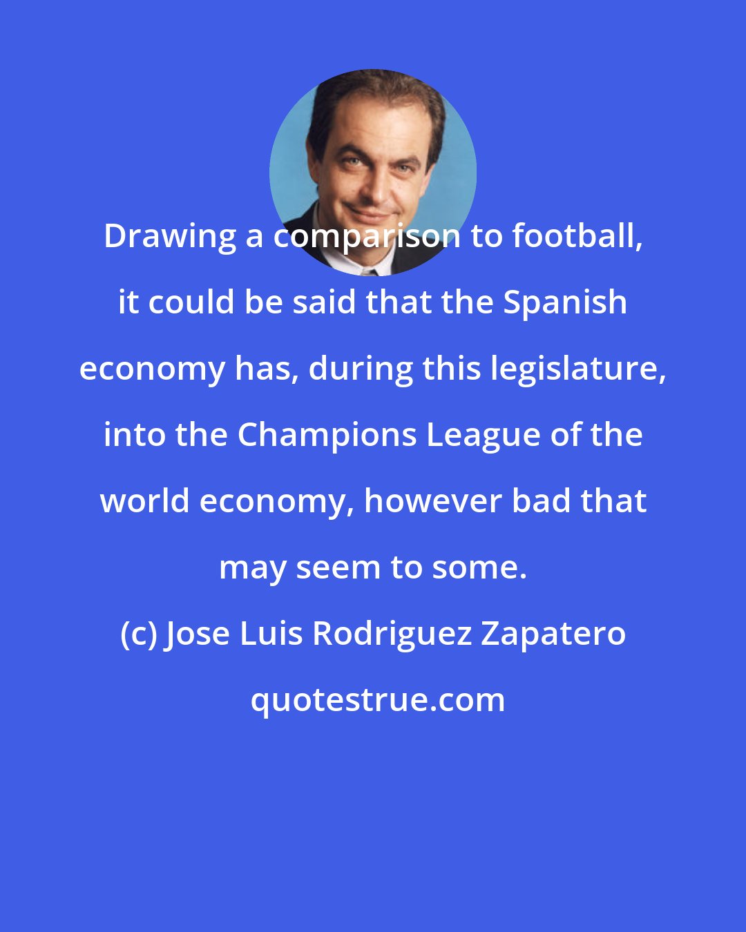 Jose Luis Rodriguez Zapatero: Drawing a comparison to football, it could be said that the Spanish economy has, during this legislature, into the Champions League of the world economy, however bad that may seem to some.