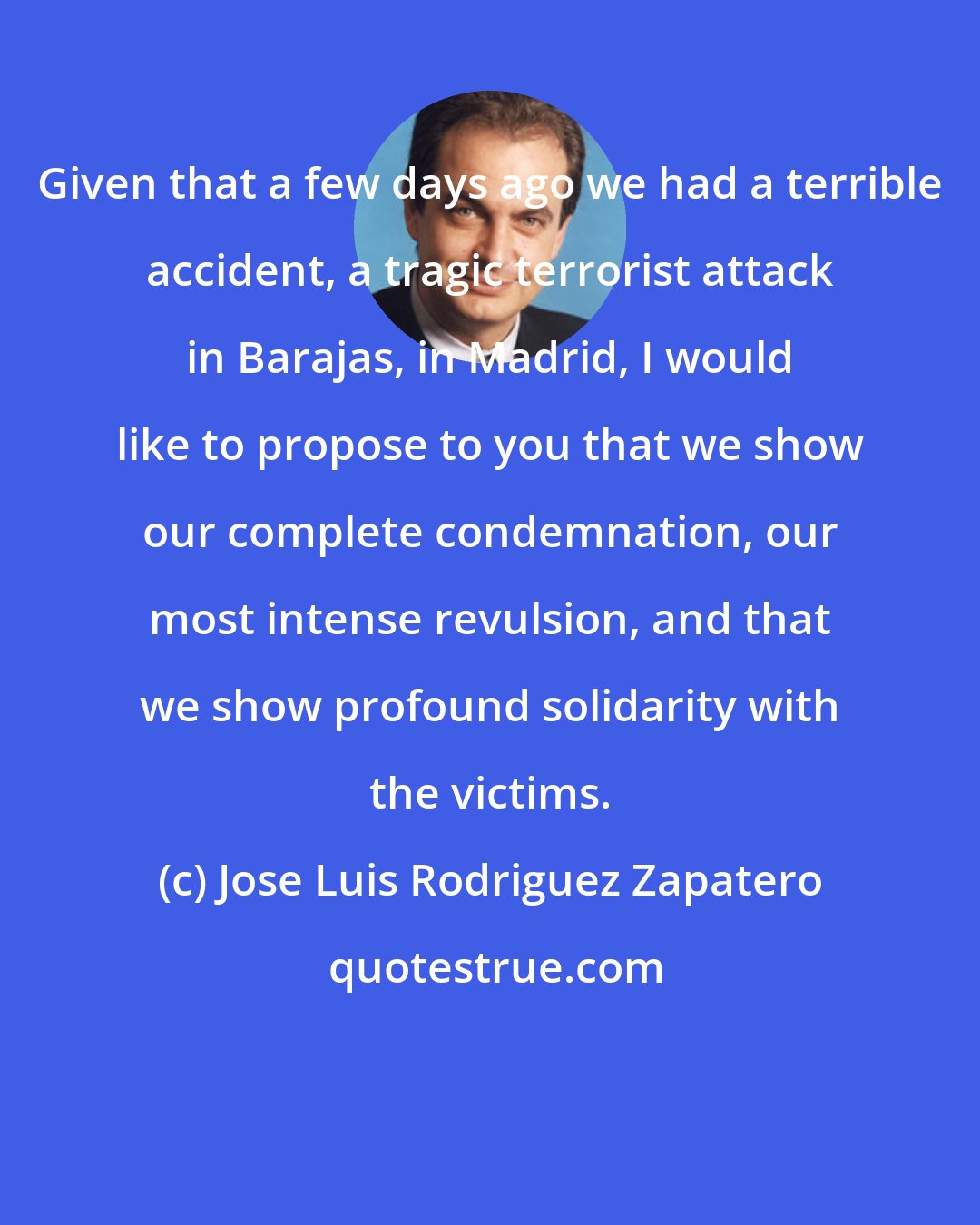 Jose Luis Rodriguez Zapatero: Given that a few days ago we had a terrible accident, a tragic terrorist attack in Barajas, in Madrid, I would like to propose to you that we show our complete condemnation, our most intense revulsion, and that we show profound solidarity with the victims.