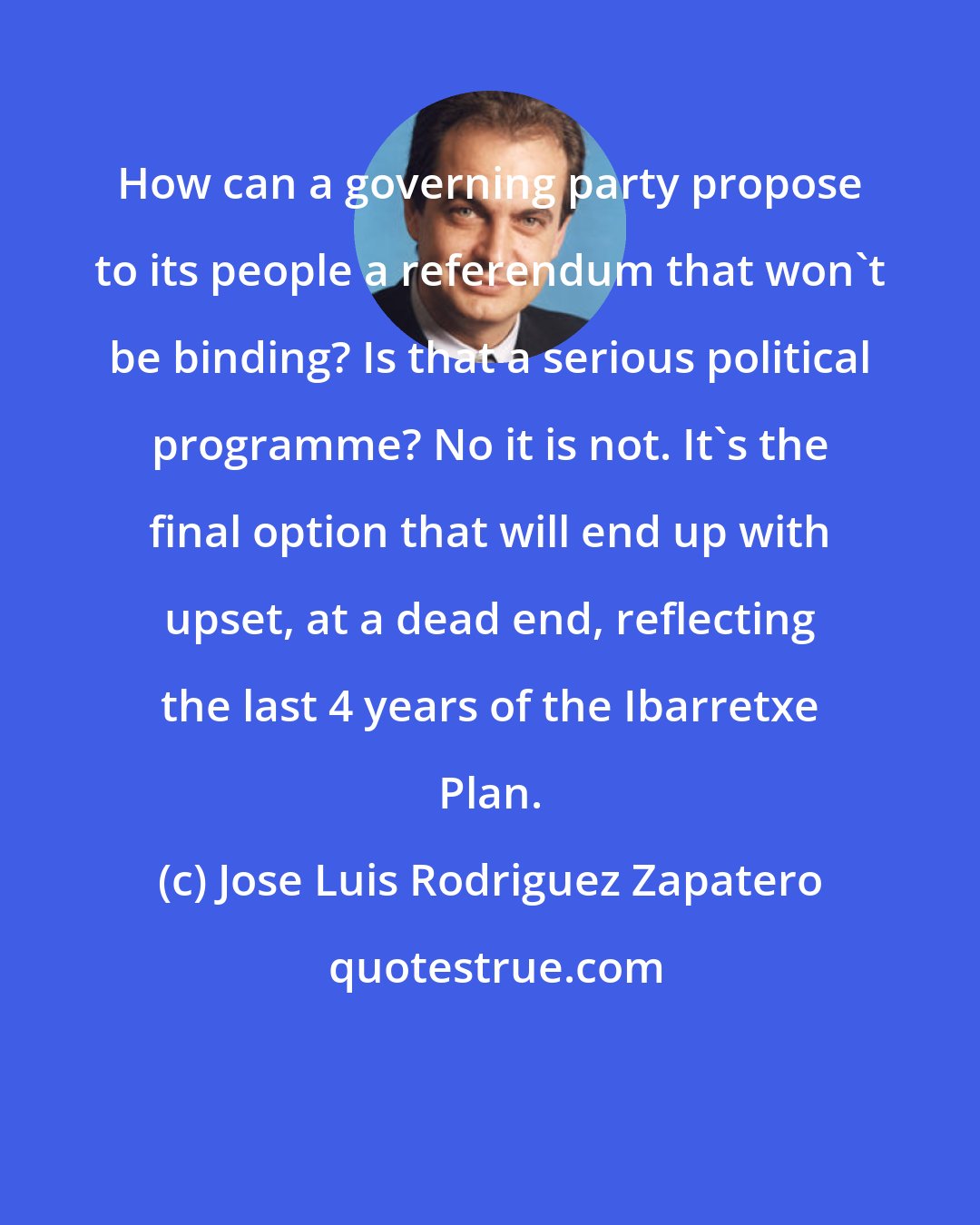 Jose Luis Rodriguez Zapatero: How can a governing party propose to its people a referendum that won't be binding? Is that a serious political programme? No it is not. It's the final option that will end up with upset, at a dead end, reflecting the last 4 years of the Ibarretxe Plan.