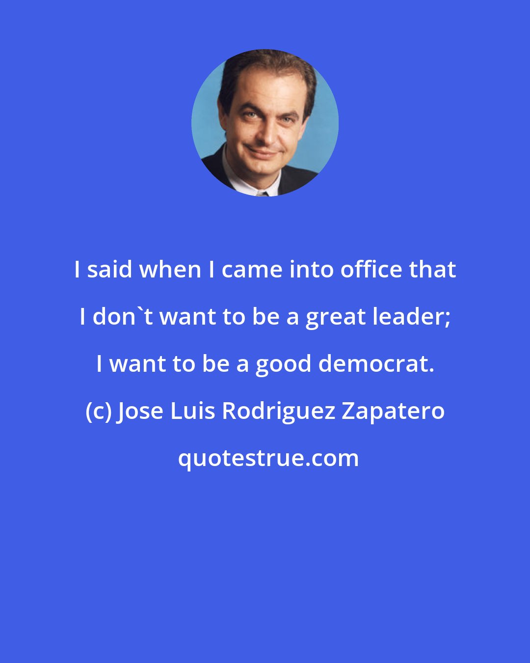 Jose Luis Rodriguez Zapatero: I said when I came into office that I don't want to be a great leader; I want to be a good democrat.