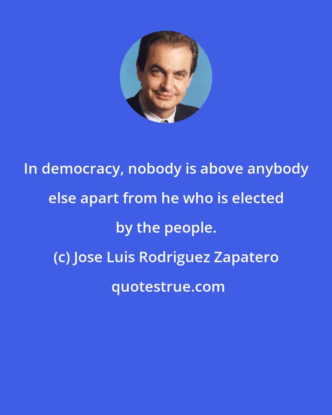 Jose Luis Rodriguez Zapatero: In democracy, nobody is above anybody else apart from he who is elected by the people.