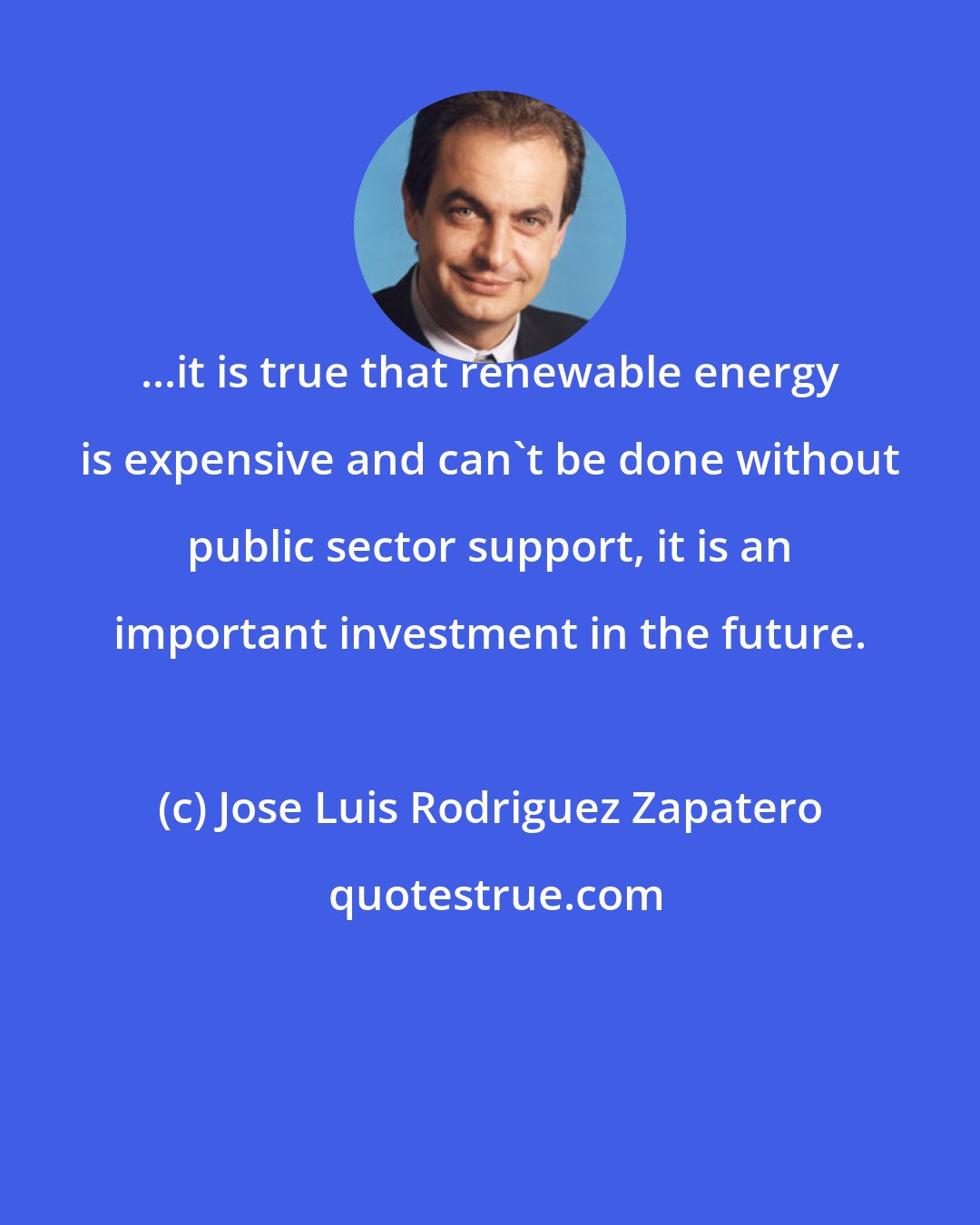 Jose Luis Rodriguez Zapatero: ...it is true that renewable energy is expensive and can't be done without public sector support, it is an important investment in the future.