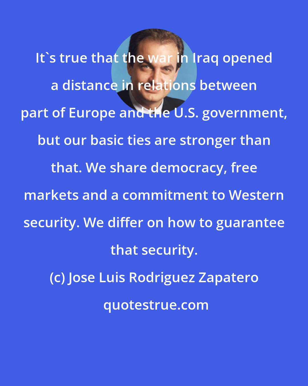 Jose Luis Rodriguez Zapatero: It's true that the war in Iraq opened a distance in relations between part of Europe and the U.S. government, but our basic ties are stronger than that. We share democracy, free markets and a commitment to Western security. We differ on how to guarantee that security.