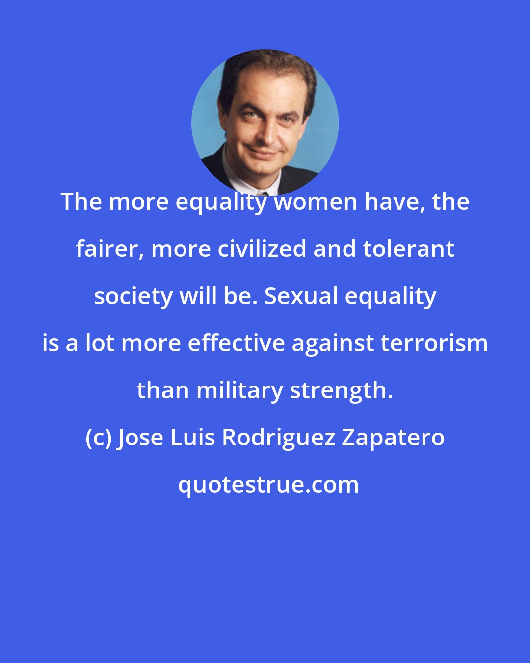 Jose Luis Rodriguez Zapatero: The more equality women have, the fairer, more civilized and tolerant society will be. Sexual equality is a lot more effective against terrorism than military strength.