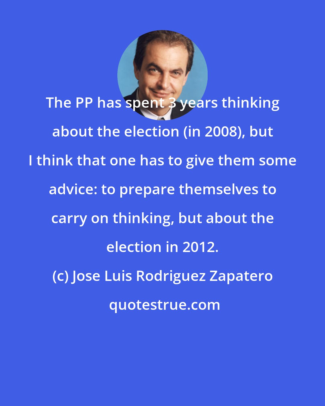 Jose Luis Rodriguez Zapatero: The PP has spent 3 years thinking about the election (in 2008), but I think that one has to give them some advice: to prepare themselves to carry on thinking, but about the election in 2012.