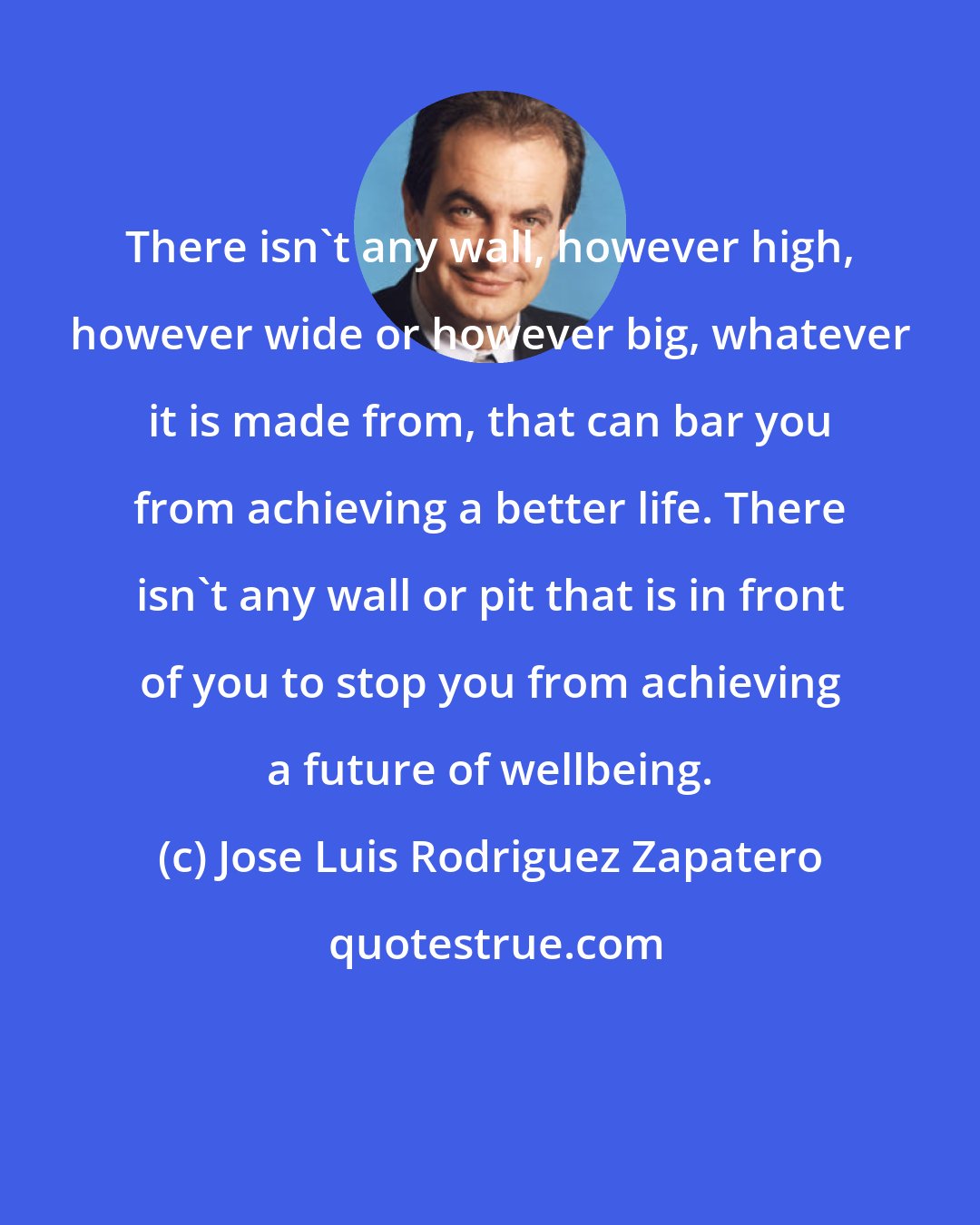 Jose Luis Rodriguez Zapatero: There isn't any wall, however high, however wide or however big, whatever it is made from, that can bar you from achieving a better life. There isn't any wall or pit that is in front of you to stop you from achieving a future of wellbeing.