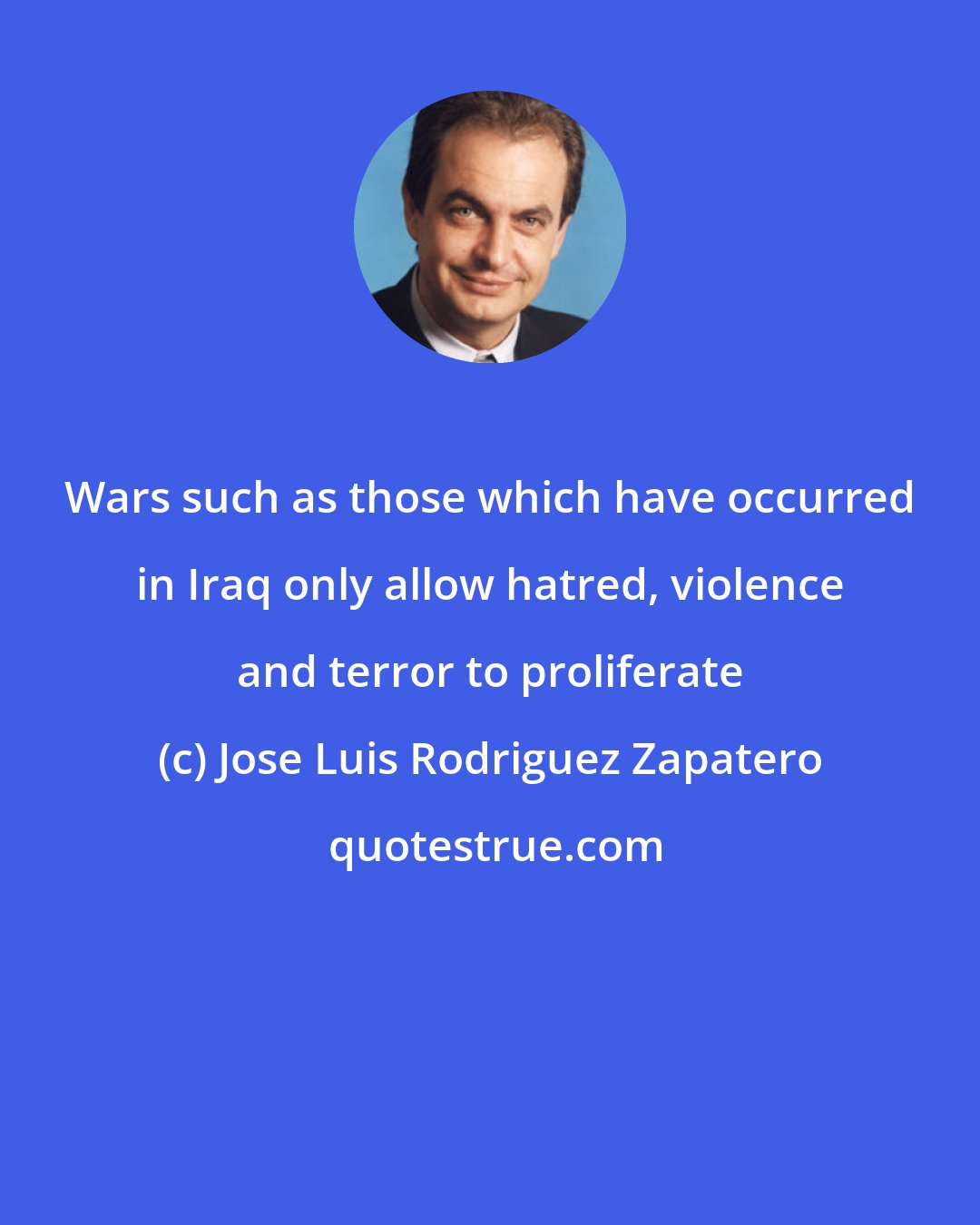 Jose Luis Rodriguez Zapatero: Wars such as those which have occurred in Iraq only allow hatred, violence and terror to proliferate