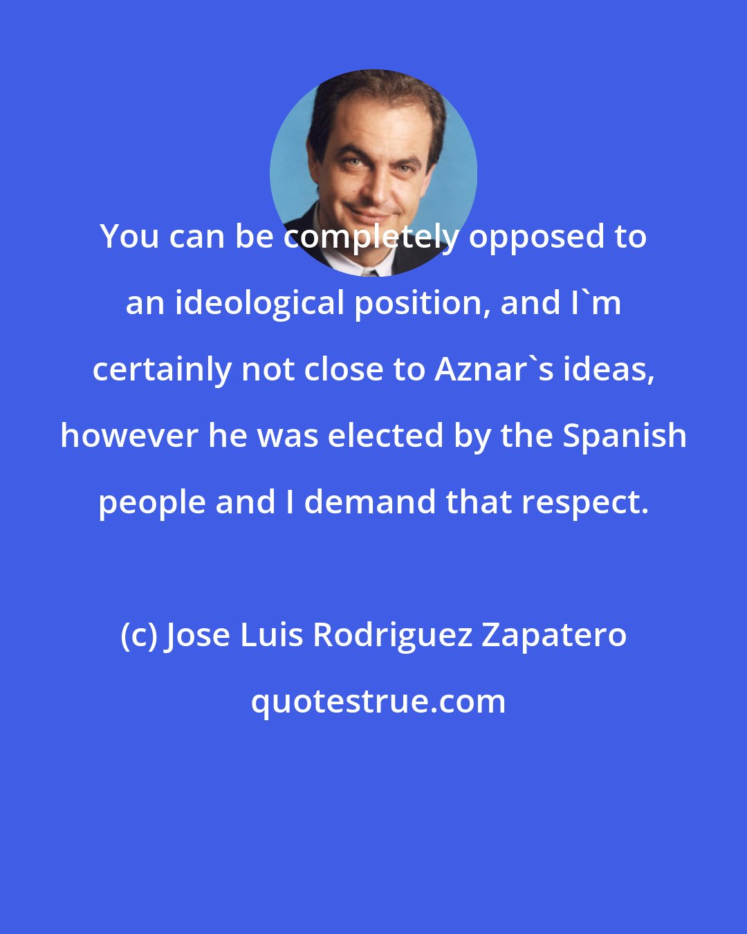 Jose Luis Rodriguez Zapatero: You can be completely opposed to an ideological position, and I'm certainly not close to Aznar's ideas, however he was elected by the Spanish people and I demand that respect.