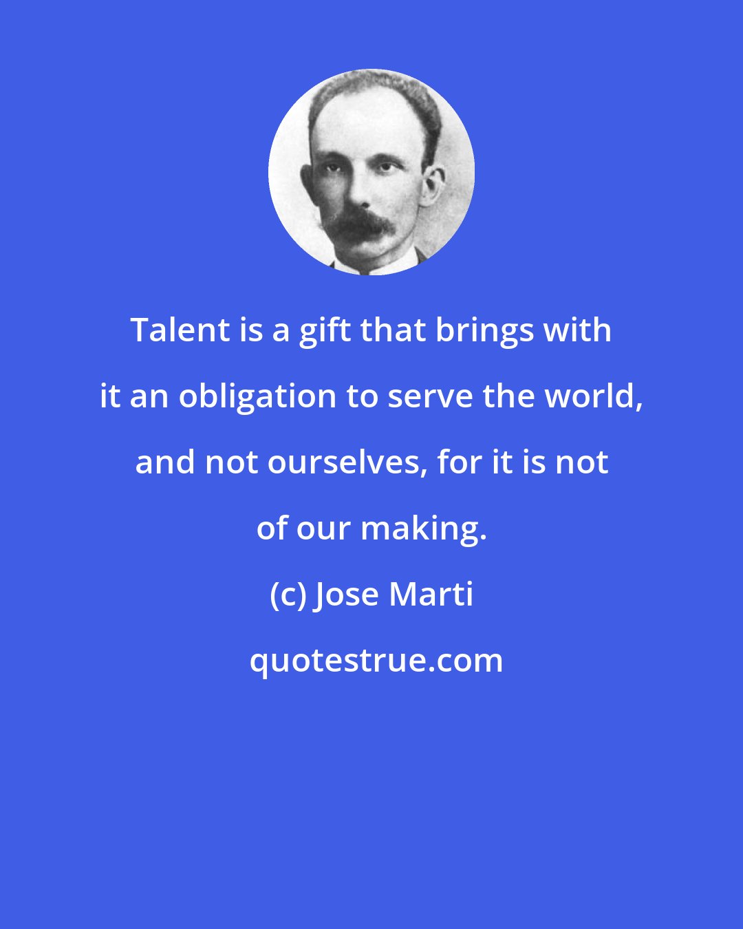 Jose Marti: Talent is a gift that brings with it an obligation to serve the world, and not ourselves, for it is not of our making.