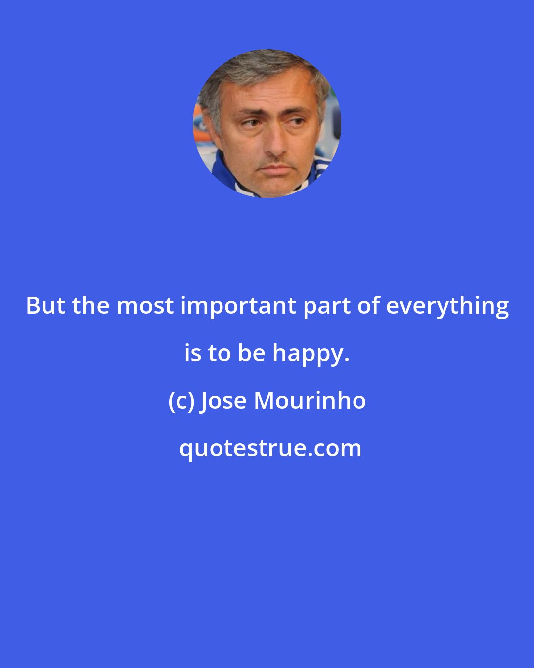 Jose Mourinho: But the most important part of everything is to be happy.