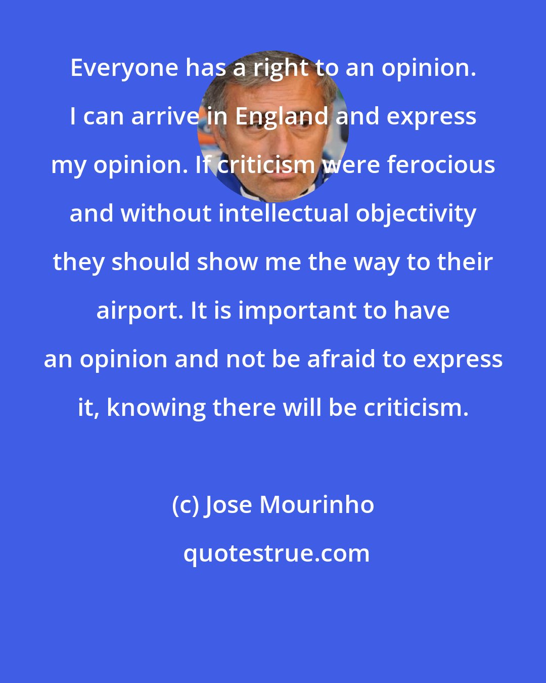 Jose Mourinho: Everyone has a right to an opinion. I can arrive in England and express my opinion. If criticism were ferocious and without intellectual objectivity they should show me the way to their airport. It is important to have an opinion and not be afraid to express it, knowing there will be criticism.