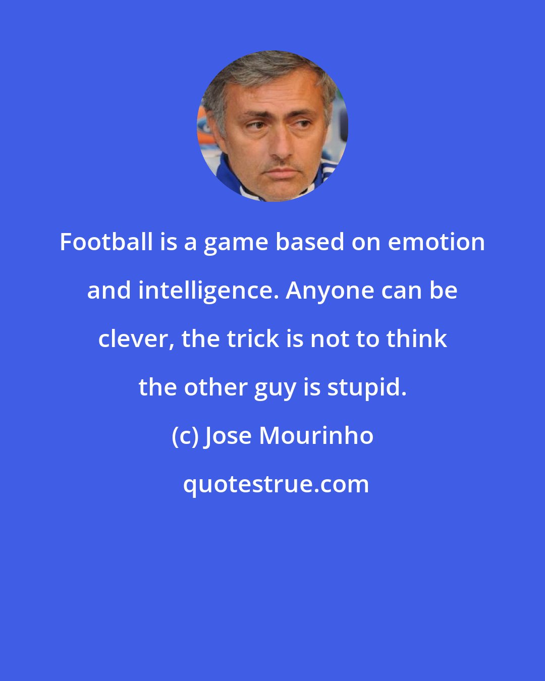 Jose Mourinho: Football is a game based on emotion and intelligence. Anyone can be clever, the trick is not to think the other guy is stupid.