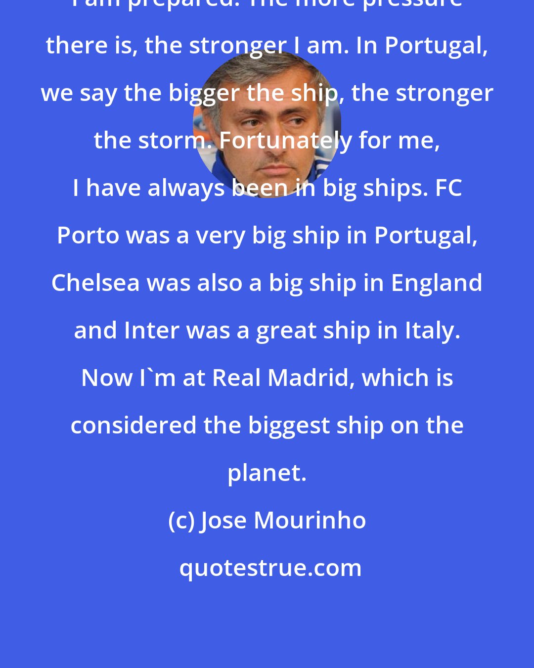 Jose Mourinho: I am prepared. The more pressure there is, the stronger I am. In Portugal, we say the bigger the ship, the stronger the storm. Fortunately for me, I have always been in big ships. FC Porto was a very big ship in Portugal, Chelsea was also a big ship in England and Inter was a great ship in Italy. Now I'm at Real Madrid, which is considered the biggest ship on the planet.