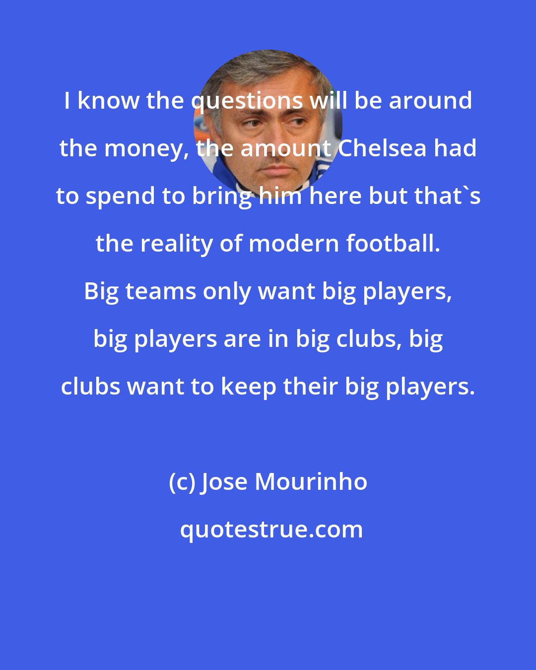 Jose Mourinho: I know the questions will be around the money, the amount Chelsea had to spend to bring him here but that's the reality of modern football. Big teams only want big players, big players are in big clubs, big clubs want to keep their big players.