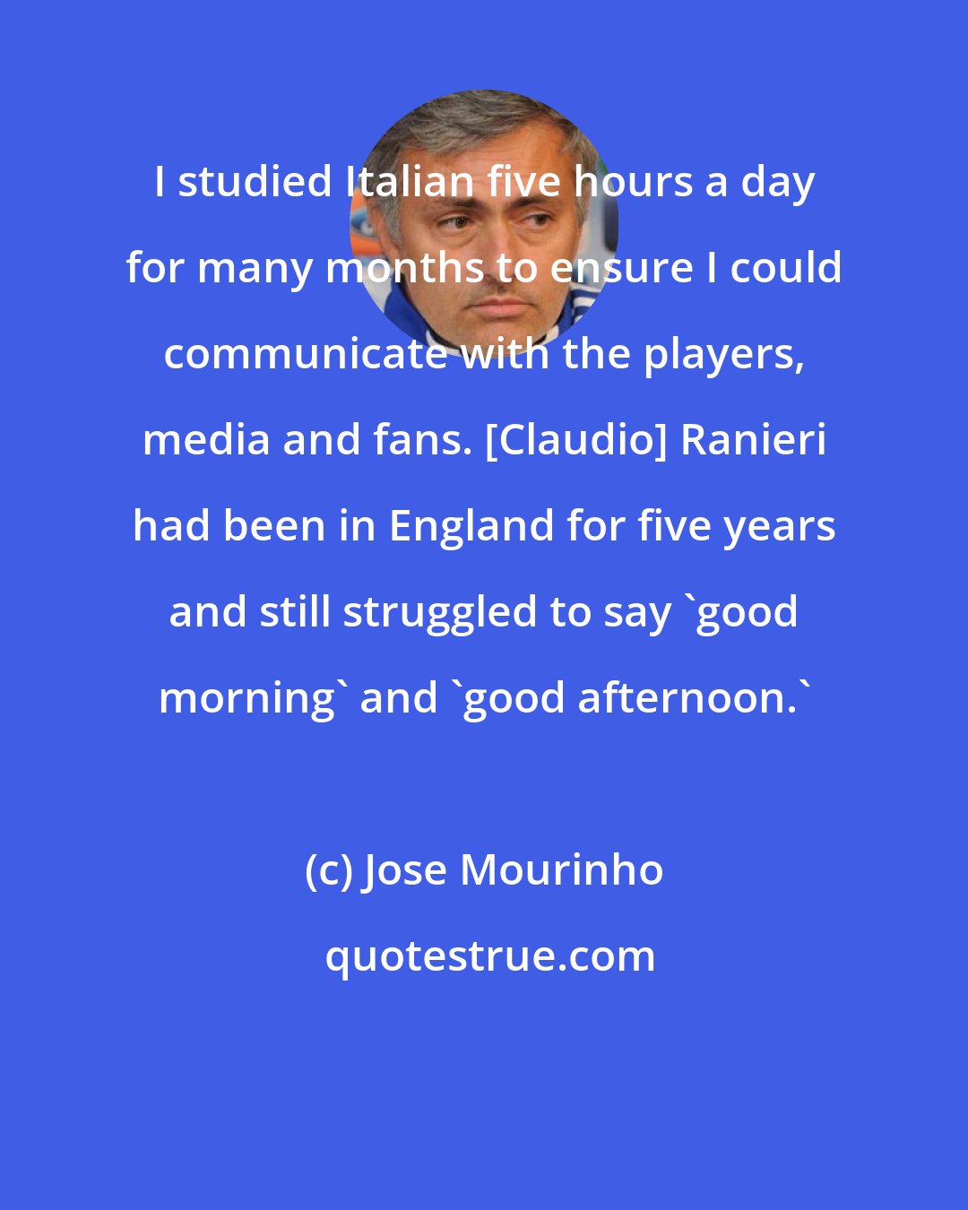 Jose Mourinho: I studied Italian five hours a day for many months to ensure I could communicate with the players, media and fans. [Claudio] Ranieri had been in England for five years and still struggled to say 'good morning' and 'good afternoon.'