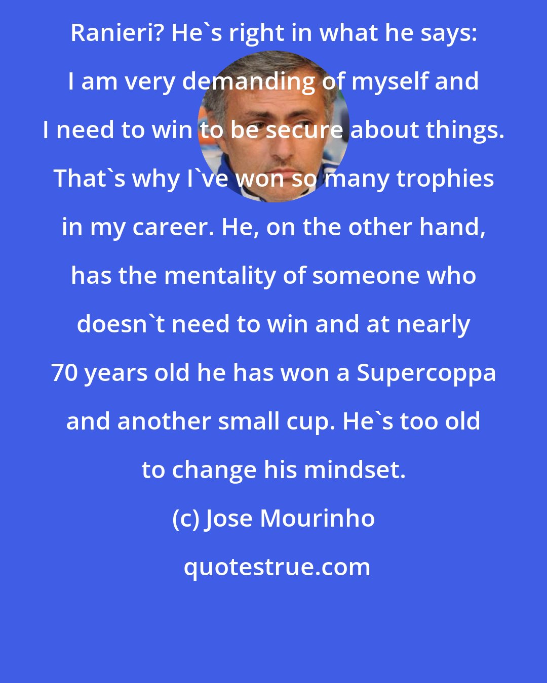 Jose Mourinho: Ranieri? He's right in what he says: I am very demanding of myself and I need to win to be secure about things. That's why I've won so many trophies in my career. He, on the other hand, has the mentality of someone who doesn't need to win and at nearly 70 years old he has won a Supercoppa and another small cup. He's too old to change his mindset.