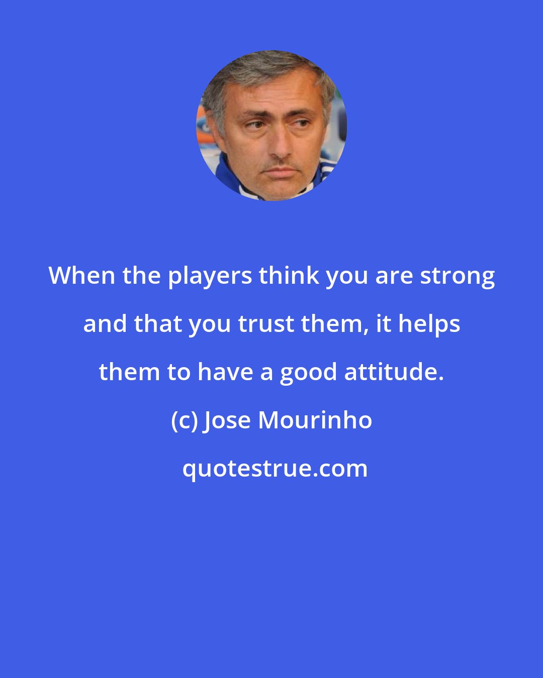 Jose Mourinho: When the players think you are strong and that you trust them, it helps them to have a good attitude.