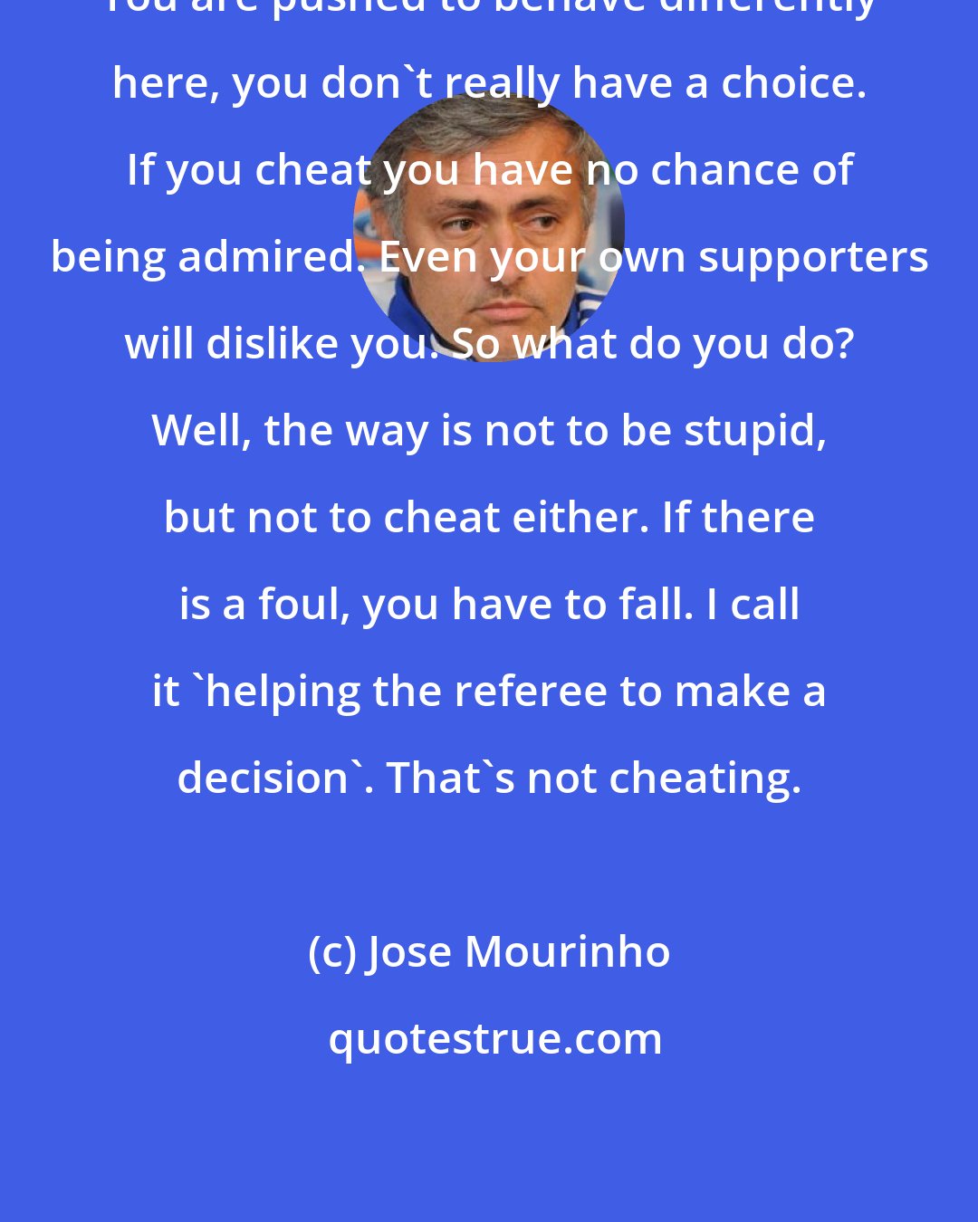 Jose Mourinho: You are pushed to behave differently here, you don't really have a choice. If you cheat you have no chance of being admired. Even your own supporters will dislike you. So what do you do? Well, the way is not to be stupid, but not to cheat either. If there is a foul, you have to fall. I call it 'helping the referee to make a decision'. That's not cheating.