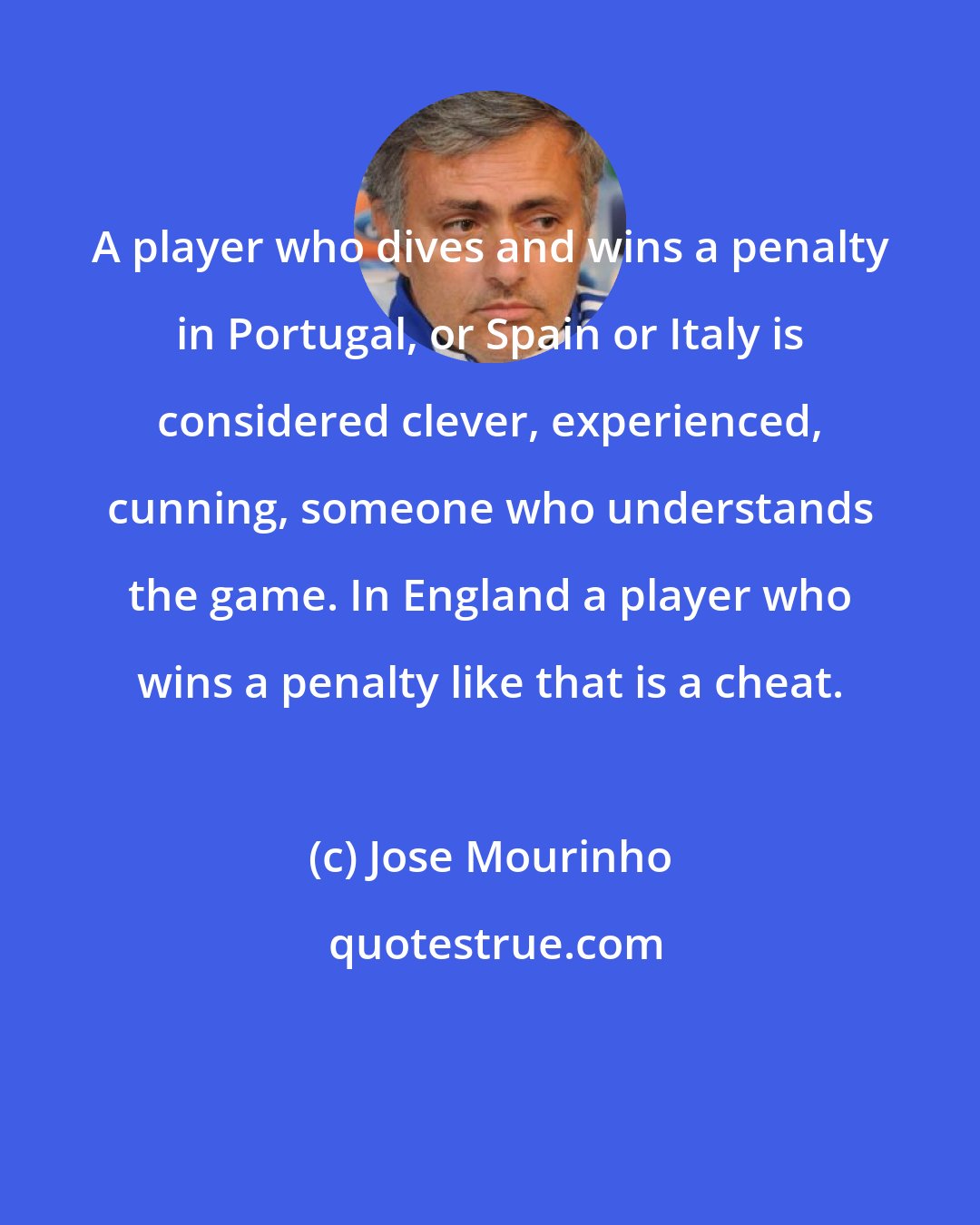 Jose Mourinho: A player who dives and wins a penalty in Portugal, or Spain or Italy is considered clever, experienced, cunning, someone who understands the game. In England a player who wins a penalty like that is a cheat.