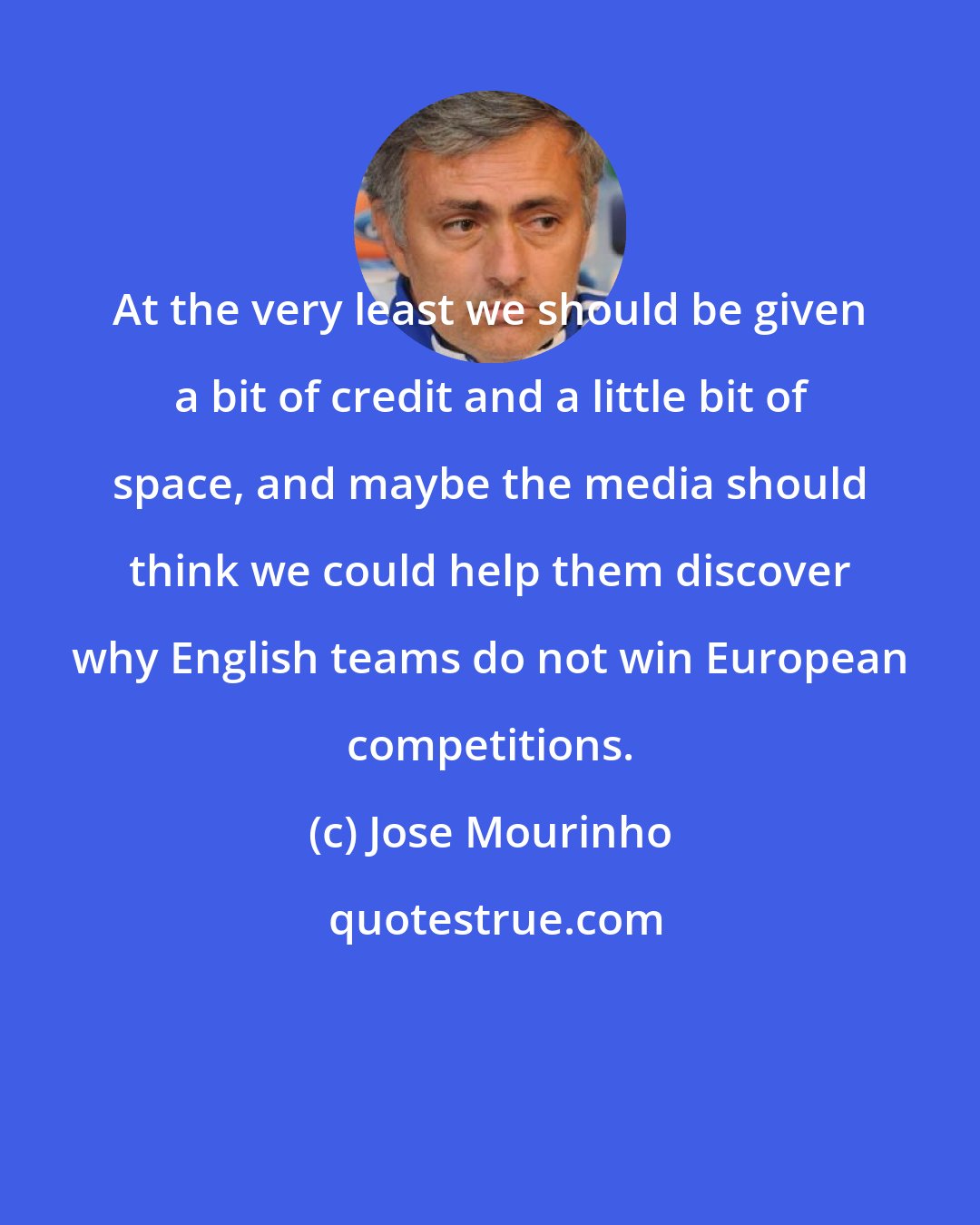 Jose Mourinho: At the very least we should be given a bit of credit and a little bit of space, and maybe the media should think we could help them discover why English teams do not win European competitions.